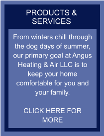 PRODUCTS & SERVICES From winters chill through the dog days of summer, our primary goal at Angus Heating & Air LLC is to keep your home comfortable for you and your family.   CLICK HERE FOR MORE