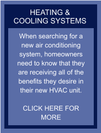 HEATING & COOLING SYSTEMS When searching for a new air conditioning system, homeowners need to know that they are receiving all of the benefits they desire in their new HVAC unit.  CLICK HERE FOR MORE