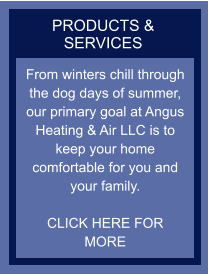 PRODUCTS & SERVICES From winters chill through the dog days of summer, our primary goal at Angus Heating & Air LLC is to keep your home comfortable for you and your family.   CLICK HERE FOR MORE