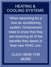 HEATING & COOLING SYSTEMS When searching for a new air conditioning system, homeowners need to know that they are receiving all of the benefits they desire in their new HVAC unit.  CLICK HERE FOR MORE
