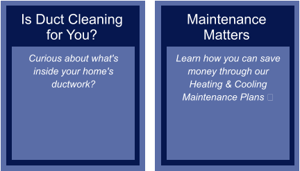 Is Duct Cleaning for You? Curious about what's inside your home's ductwork?  Maintenance Matters Learn how you can save money through our Heating & Cooling Maintenance Plans ​