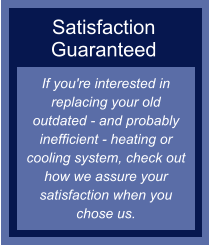 Satisfaction Guaranteed If you're interested in replacing your old outdated - and probably inefficient - heating or cooling system, check out how we assure your satisfaction when you chose us.